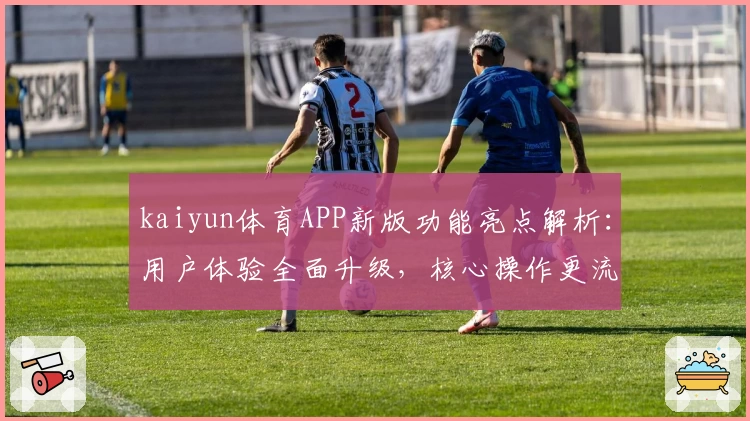 kaiyun体育APP新版功能亮点解析：用户体验全面升级，核心操作更流畅！